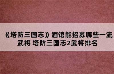 《塔防三国志》酒馆能招募哪些一流武将 塔防三国志2武将排名